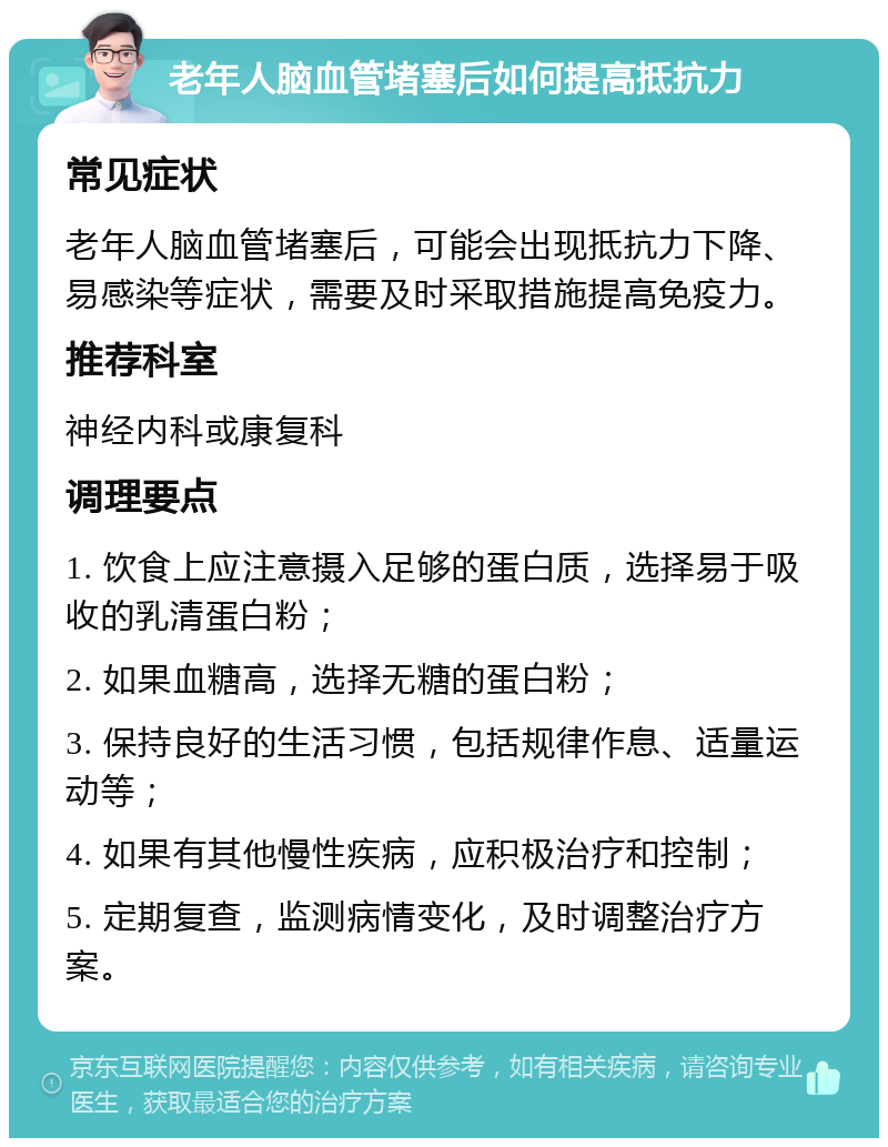 老年人脑血管堵塞后如何提高抵抗力 常见症状 老年人脑血管堵塞后，可能会出现抵抗力下降、易感染等症状，需要及时采取措施提高免疫力。 推荐科室 神经内科或康复科 调理要点 1. 饮食上应注意摄入足够的蛋白质，选择易于吸收的乳清蛋白粉； 2. 如果血糖高，选择无糖的蛋白粉； 3. 保持良好的生活习惯，包括规律作息、适量运动等； 4. 如果有其他慢性疾病，应积极治疗和控制； 5. 定期复查，监测病情变化，及时调整治疗方案。