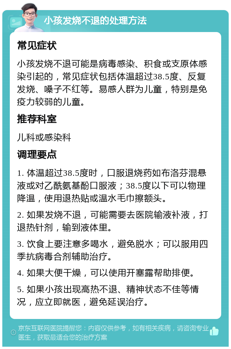 小孩发烧不退的处理方法 常见症状 小孩发烧不退可能是病毒感染、积食或支原体感染引起的，常见症状包括体温超过38.5度、反复发烧、嗓子不红等。易感人群为儿童，特别是免疫力较弱的儿童。 推荐科室 儿科或感染科 调理要点 1. 体温超过38.5度时，口服退烧药如布洛芬混悬液或对乙酰氨基酚口服液；38.5度以下可以物理降温，使用退热贴或温水毛巾擦额头。 2. 如果发烧不退，可能需要去医院输液补液，打退热针剂，输到液体里。 3. 饮食上要注意多喝水，避免脱水；可以服用四季抗病毒合剂辅助治疗。 4. 如果大便干燥，可以使用开塞露帮助排便。 5. 如果小孩出现高热不退、精神状态不佳等情况，应立即就医，避免延误治疗。