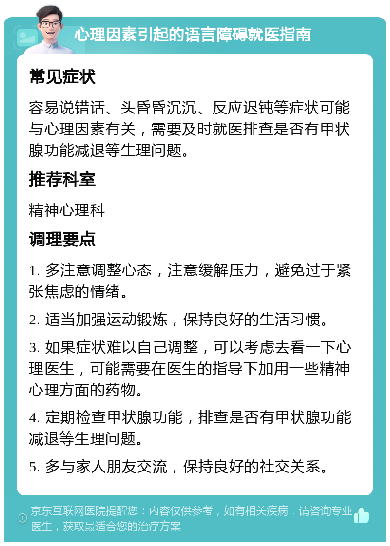 心理因素引起的语言障碍就医指南 常见症状 容易说错话、头昏昏沉沉、反应迟钝等症状可能与心理因素有关，需要及时就医排查是否有甲状腺功能减退等生理问题。 推荐科室 精神心理科 调理要点 1. 多注意调整心态，注意缓解压力，避免过于紧张焦虑的情绪。 2. 适当加强运动锻炼，保持良好的生活习惯。 3. 如果症状难以自己调整，可以考虑去看一下心理医生，可能需要在医生的指导下加用一些精神心理方面的药物。 4. 定期检查甲状腺功能，排查是否有甲状腺功能减退等生理问题。 5. 多与家人朋友交流，保持良好的社交关系。