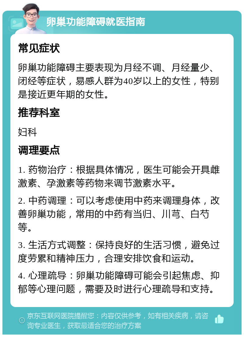 卵巢功能障碍就医指南 常见症状 卵巢功能障碍主要表现为月经不调、月经量少、闭经等症状，易感人群为40岁以上的女性，特别是接近更年期的女性。 推荐科室 妇科 调理要点 1. 药物治疗：根据具体情况，医生可能会开具雌激素、孕激素等药物来调节激素水平。 2. 中药调理：可以考虑使用中药来调理身体，改善卵巢功能，常用的中药有当归、川芎、白芍等。 3. 生活方式调整：保持良好的生活习惯，避免过度劳累和精神压力，合理安排饮食和运动。 4. 心理疏导：卵巢功能障碍可能会引起焦虑、抑郁等心理问题，需要及时进行心理疏导和支持。