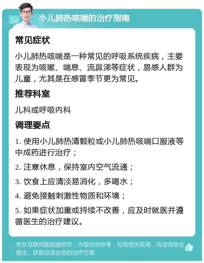 小儿肺热咳喘的治疗指南 常见症状 小儿肺热咳喘是一种常见的呼吸系统疾病，主要表现为咳嗽、喘息、流鼻涕等症状，易感人群为儿童，尤其是在感冒季节更为常见。 推荐科室 儿科或呼吸内科 调理要点 1. 使用小儿肺热清颗粒或小儿肺热咳喘口服液等中成药进行治疗； 2. 注意休息，保持室内空气流通； 3. 饮食上应清淡易消化，多喝水； 4. 避免接触刺激性物质和环境； 5. 如果症状加重或持续不改善，应及时就医并遵循医生的治疗建议。