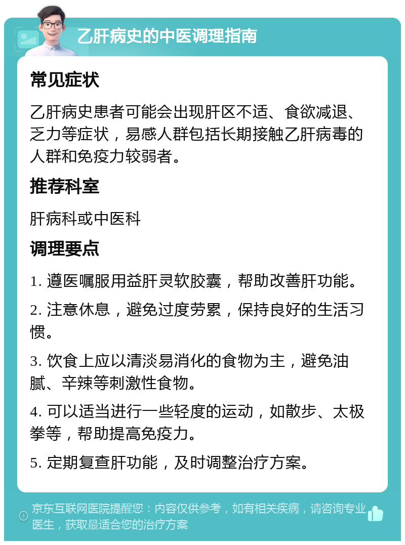 乙肝病史的中医调理指南 常见症状 乙肝病史患者可能会出现肝区不适、食欲减退、乏力等症状，易感人群包括长期接触乙肝病毒的人群和免疫力较弱者。 推荐科室 肝病科或中医科 调理要点 1. 遵医嘱服用益肝灵软胶囊，帮助改善肝功能。 2. 注意休息，避免过度劳累，保持良好的生活习惯。 3. 饮食上应以清淡易消化的食物为主，避免油腻、辛辣等刺激性食物。 4. 可以适当进行一些轻度的运动，如散步、太极拳等，帮助提高免疫力。 5. 定期复查肝功能，及时调整治疗方案。