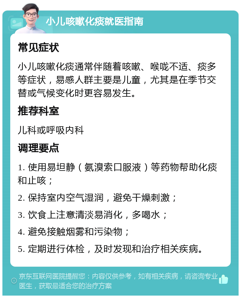 小儿咳嗽化痰就医指南 常见症状 小儿咳嗽化痰通常伴随着咳嗽、喉咙不适、痰多等症状，易感人群主要是儿童，尤其是在季节交替或气候变化时更容易发生。 推荐科室 儿科或呼吸内科 调理要点 1. 使用易坦静（氨溴索口服液）等药物帮助化痰和止咳； 2. 保持室内空气湿润，避免干燥刺激； 3. 饮食上注意清淡易消化，多喝水； 4. 避免接触烟雾和污染物； 5. 定期进行体检，及时发现和治疗相关疾病。