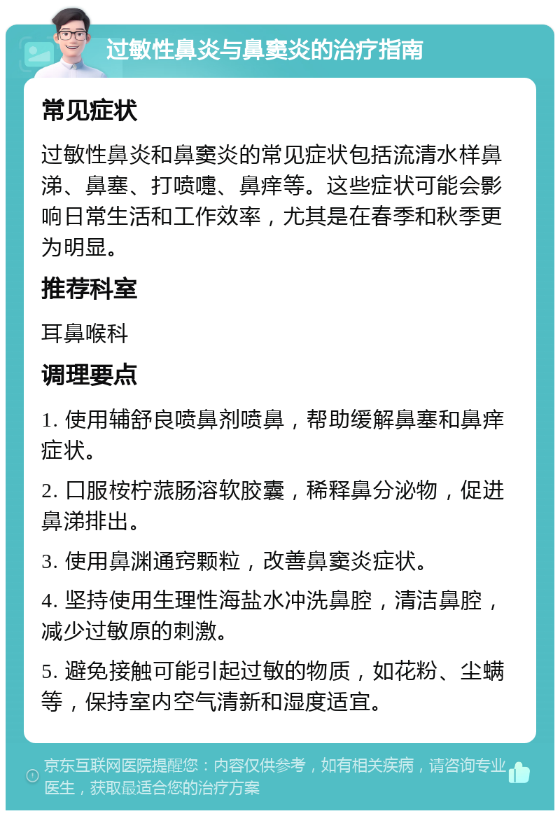 过敏性鼻炎与鼻窦炎的治疗指南 常见症状 过敏性鼻炎和鼻窦炎的常见症状包括流清水样鼻涕、鼻塞、打喷嚏、鼻痒等。这些症状可能会影响日常生活和工作效率，尤其是在春季和秋季更为明显。 推荐科室 耳鼻喉科 调理要点 1. 使用辅舒良喷鼻剂喷鼻，帮助缓解鼻塞和鼻痒症状。 2. 口服桉柠蒎肠溶软胶囊，稀释鼻分泌物，促进鼻涕排出。 3. 使用鼻渊通窍颗粒，改善鼻窦炎症状。 4. 坚持使用生理性海盐水冲洗鼻腔，清洁鼻腔，减少过敏原的刺激。 5. 避免接触可能引起过敏的物质，如花粉、尘螨等，保持室内空气清新和湿度适宜。