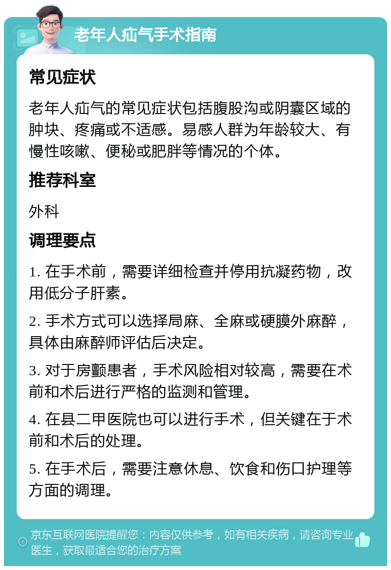 老年人疝气手术指南 常见症状 老年人疝气的常见症状包括腹股沟或阴囊区域的肿块、疼痛或不适感。易感人群为年龄较大、有慢性咳嗽、便秘或肥胖等情况的个体。 推荐科室 外科 调理要点 1. 在手术前，需要详细检查并停用抗凝药物，改用低分子肝素。 2. 手术方式可以选择局麻、全麻或硬膜外麻醉，具体由麻醉师评估后决定。 3. 对于房颤患者，手术风险相对较高，需要在术前和术后进行严格的监测和管理。 4. 在县二甲医院也可以进行手术，但关键在于术前和术后的处理。 5. 在手术后，需要注意休息、饮食和伤口护理等方面的调理。