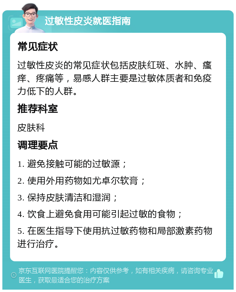 过敏性皮炎就医指南 常见症状 过敏性皮炎的常见症状包括皮肤红斑、水肿、瘙痒、疼痛等，易感人群主要是过敏体质者和免疫力低下的人群。 推荐科室 皮肤科 调理要点 1. 避免接触可能的过敏源； 2. 使用外用药物如尤卓尔软膏； 3. 保持皮肤清洁和湿润； 4. 饮食上避免食用可能引起过敏的食物； 5. 在医生指导下使用抗过敏药物和局部激素药物进行治疗。