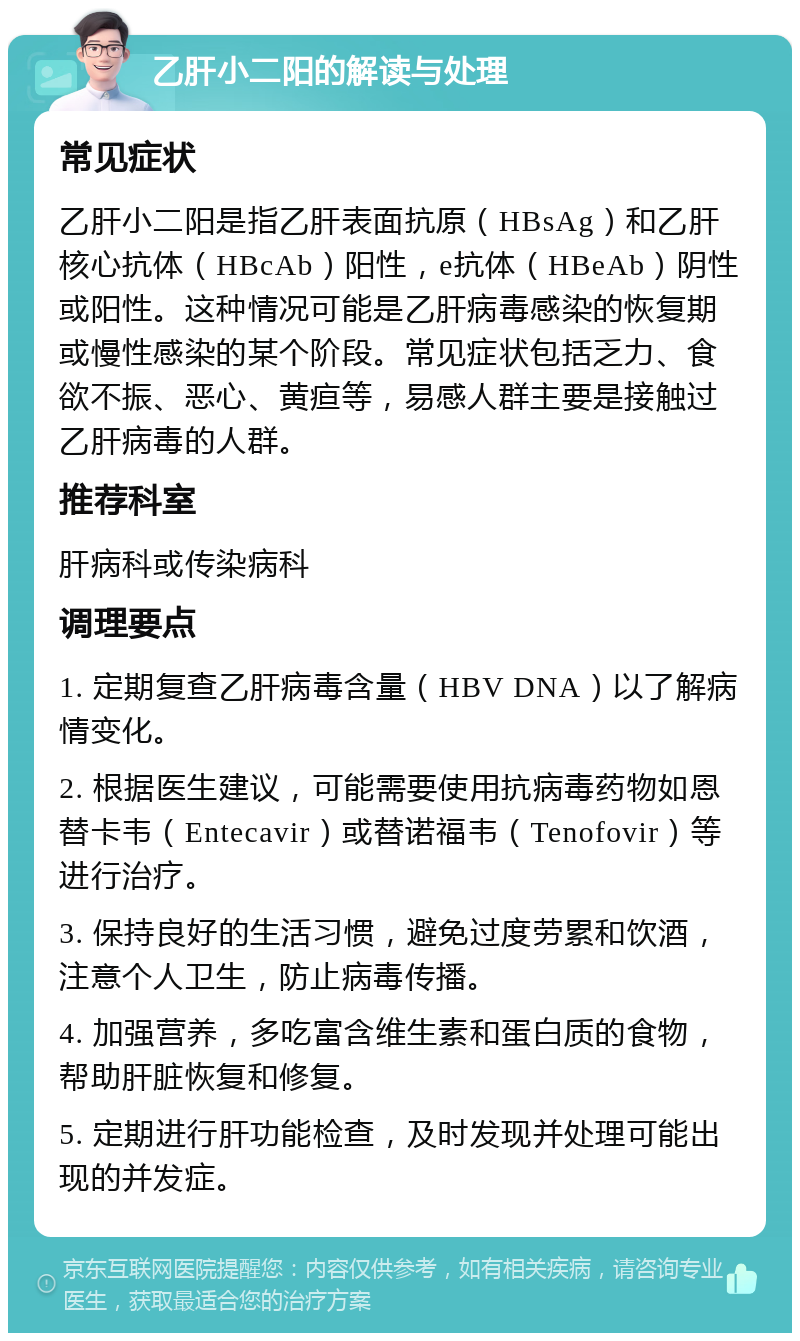 乙肝小二阳的解读与处理 常见症状 乙肝小二阳是指乙肝表面抗原（HBsAg）和乙肝核心抗体（HBcAb）阳性，e抗体（HBeAb）阴性或阳性。这种情况可能是乙肝病毒感染的恢复期或慢性感染的某个阶段。常见症状包括乏力、食欲不振、恶心、黄疸等，易感人群主要是接触过乙肝病毒的人群。 推荐科室 肝病科或传染病科 调理要点 1. 定期复查乙肝病毒含量（HBV DNA）以了解病情变化。 2. 根据医生建议，可能需要使用抗病毒药物如恩替卡韦（Entecavir）或替诺福韦（Tenofovir）等进行治疗。 3. 保持良好的生活习惯，避免过度劳累和饮酒，注意个人卫生，防止病毒传播。 4. 加强营养，多吃富含维生素和蛋白质的食物，帮助肝脏恢复和修复。 5. 定期进行肝功能检查，及时发现并处理可能出现的并发症。