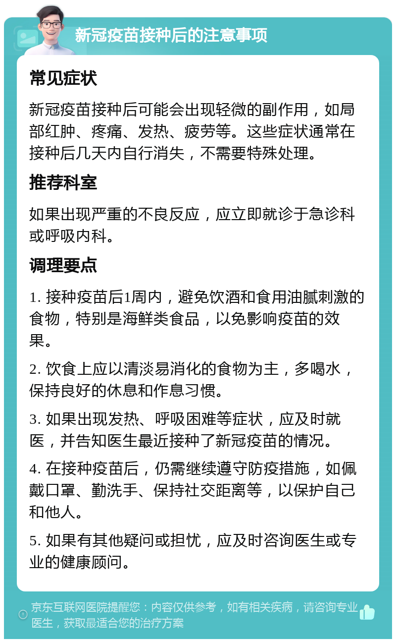 新冠疫苗接种后的注意事项 常见症状 新冠疫苗接种后可能会出现轻微的副作用，如局部红肿、疼痛、发热、疲劳等。这些症状通常在接种后几天内自行消失，不需要特殊处理。 推荐科室 如果出现严重的不良反应，应立即就诊于急诊科或呼吸内科。 调理要点 1. 接种疫苗后1周内，避免饮酒和食用油腻刺激的食物，特别是海鲜类食品，以免影响疫苗的效果。 2. 饮食上应以清淡易消化的食物为主，多喝水，保持良好的休息和作息习惯。 3. 如果出现发热、呼吸困难等症状，应及时就医，并告知医生最近接种了新冠疫苗的情况。 4. 在接种疫苗后，仍需继续遵守防疫措施，如佩戴口罩、勤洗手、保持社交距离等，以保护自己和他人。 5. 如果有其他疑问或担忧，应及时咨询医生或专业的健康顾问。