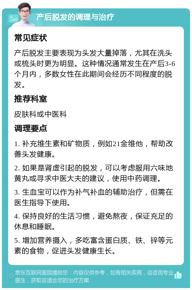 产后脱发的调理与治疗 常见症状 产后脱发主要表现为头发大量掉落，尤其在洗头或梳头时更为明显。这种情况通常发生在产后3-6个月内，多数女性在此期间会经历不同程度的脱发。 推荐科室 皮肤科或中医科 调理要点 1. 补充维生素和矿物质，例如21金维他，帮助改善头发健康。 2. 如果是肾虚引起的脱发，可以考虑服用六味地黄丸或寻求中医大夫的建议，使用中药调理。 3. 生血宝可以作为补气补血的辅助治疗，但需在医生指导下使用。 4. 保持良好的生活习惯，避免熬夜，保证充足的休息和睡眠。 5. 增加营养摄入，多吃富含蛋白质、铁、锌等元素的食物，促进头发健康生长。