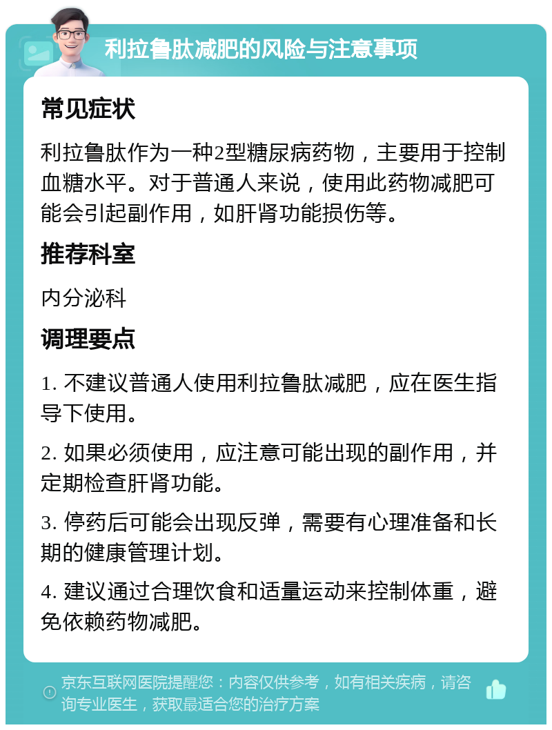 利拉鲁肽减肥的风险与注意事项 常见症状 利拉鲁肽作为一种2型糖尿病药物，主要用于控制血糖水平。对于普通人来说，使用此药物减肥可能会引起副作用，如肝肾功能损伤等。 推荐科室 内分泌科 调理要点 1. 不建议普通人使用利拉鲁肽减肥，应在医生指导下使用。 2. 如果必须使用，应注意可能出现的副作用，并定期检查肝肾功能。 3. 停药后可能会出现反弹，需要有心理准备和长期的健康管理计划。 4. 建议通过合理饮食和适量运动来控制体重，避免依赖药物减肥。