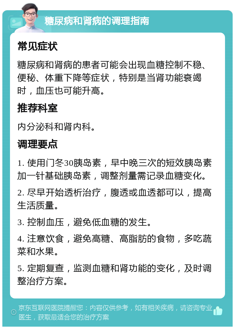 糖尿病和肾病的调理指南 常见症状 糖尿病和肾病的患者可能会出现血糖控制不稳、便秘、体重下降等症状，特别是当肾功能衰竭时，血压也可能升高。 推荐科室 内分泌科和肾内科。 调理要点 1. 使用门冬30胰岛素，早中晚三次的短效胰岛素加一针基础胰岛素，调整剂量需记录血糖变化。 2. 尽早开始透析治疗，腹透或血透都可以，提高生活质量。 3. 控制血压，避免低血糖的发生。 4. 注意饮食，避免高糖、高脂肪的食物，多吃蔬菜和水果。 5. 定期复查，监测血糖和肾功能的变化，及时调整治疗方案。