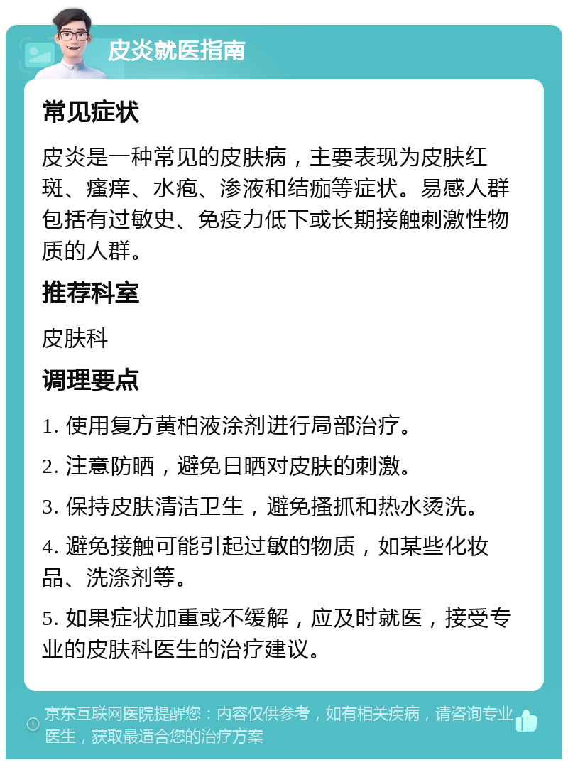 皮炎就医指南 常见症状 皮炎是一种常见的皮肤病，主要表现为皮肤红斑、瘙痒、水疱、渗液和结痂等症状。易感人群包括有过敏史、免疫力低下或长期接触刺激性物质的人群。 推荐科室 皮肤科 调理要点 1. 使用复方黄柏液涂剂进行局部治疗。 2. 注意防晒，避免日晒对皮肤的刺激。 3. 保持皮肤清洁卫生，避免搔抓和热水烫洗。 4. 避免接触可能引起过敏的物质，如某些化妆品、洗涤剂等。 5. 如果症状加重或不缓解，应及时就医，接受专业的皮肤科医生的治疗建议。