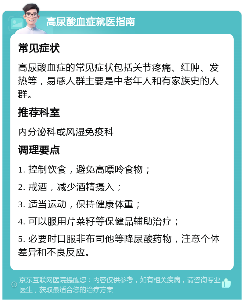 高尿酸血症就医指南 常见症状 高尿酸血症的常见症状包括关节疼痛、红肿、发热等，易感人群主要是中老年人和有家族史的人群。 推荐科室 内分泌科或风湿免疫科 调理要点 1. 控制饮食，避免高嘌呤食物； 2. 戒酒，减少酒精摄入； 3. 适当运动，保持健康体重； 4. 可以服用芹菜籽等保健品辅助治疗； 5. 必要时口服非布司他等降尿酸药物，注意个体差异和不良反应。