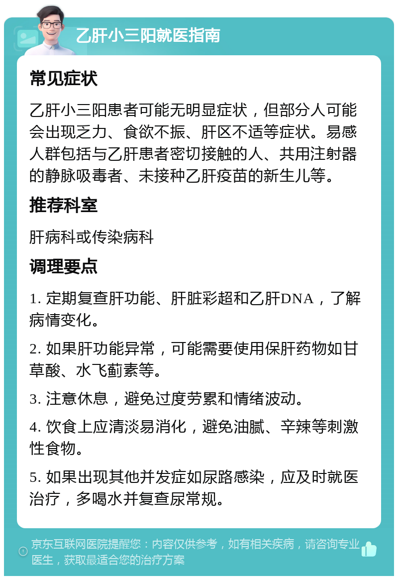 乙肝小三阳就医指南 常见症状 乙肝小三阳患者可能无明显症状，但部分人可能会出现乏力、食欲不振、肝区不适等症状。易感人群包括与乙肝患者密切接触的人、共用注射器的静脉吸毒者、未接种乙肝疫苗的新生儿等。 推荐科室 肝病科或传染病科 调理要点 1. 定期复查肝功能、肝脏彩超和乙肝DNA，了解病情变化。 2. 如果肝功能异常，可能需要使用保肝药物如甘草酸、水飞蓟素等。 3. 注意休息，避免过度劳累和情绪波动。 4. 饮食上应清淡易消化，避免油腻、辛辣等刺激性食物。 5. 如果出现其他并发症如尿路感染，应及时就医治疗，多喝水并复查尿常规。