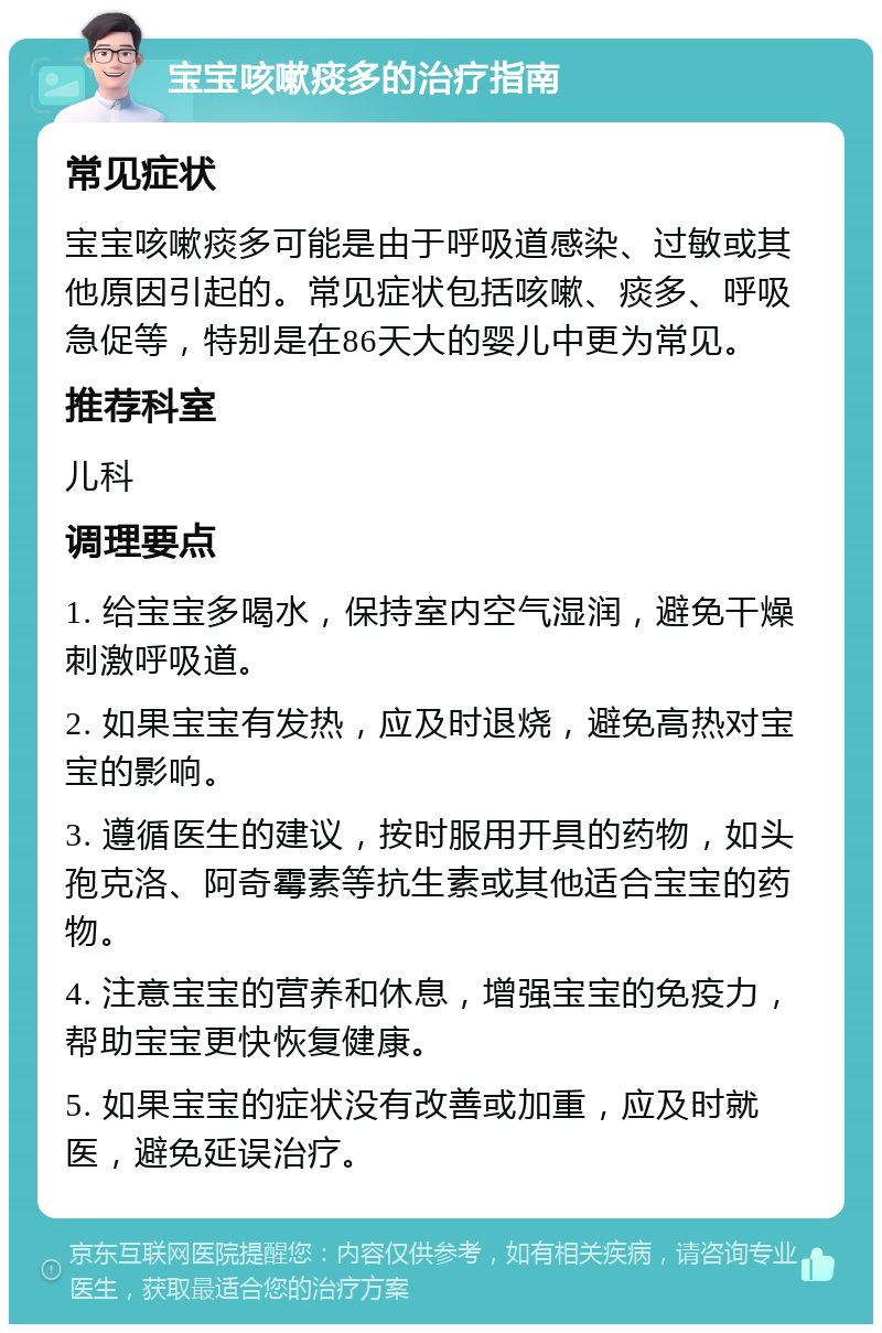 宝宝咳嗽痰多的治疗指南 常见症状 宝宝咳嗽痰多可能是由于呼吸道感染、过敏或其他原因引起的。常见症状包括咳嗽、痰多、呼吸急促等，特别是在86天大的婴儿中更为常见。 推荐科室 儿科 调理要点 1. 给宝宝多喝水，保持室内空气湿润，避免干燥刺激呼吸道。 2. 如果宝宝有发热，应及时退烧，避免高热对宝宝的影响。 3. 遵循医生的建议，按时服用开具的药物，如头孢克洛、阿奇霉素等抗生素或其他适合宝宝的药物。 4. 注意宝宝的营养和休息，增强宝宝的免疫力，帮助宝宝更快恢复健康。 5. 如果宝宝的症状没有改善或加重，应及时就医，避免延误治疗。