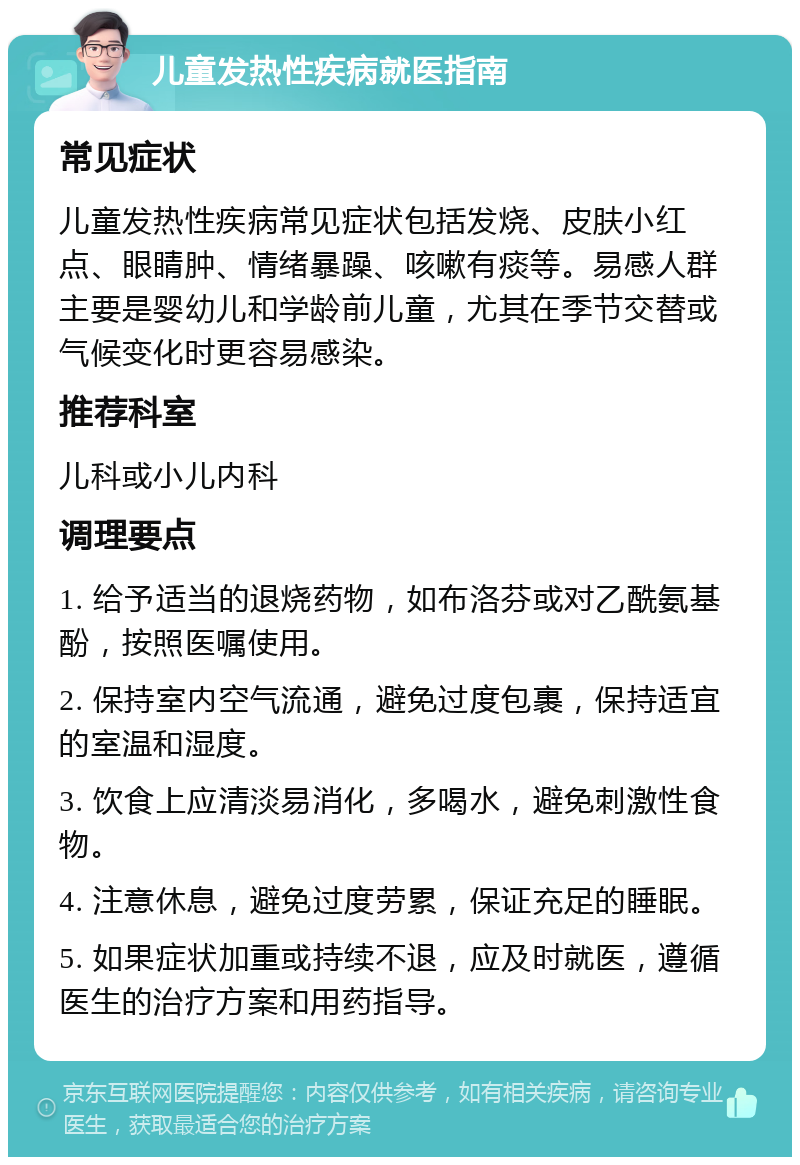 儿童发热性疾病就医指南 常见症状 儿童发热性疾病常见症状包括发烧、皮肤小红点、眼睛肿、情绪暴躁、咳嗽有痰等。易感人群主要是婴幼儿和学龄前儿童，尤其在季节交替或气候变化时更容易感染。 推荐科室 儿科或小儿内科 调理要点 1. 给予适当的退烧药物，如布洛芬或对乙酰氨基酚，按照医嘱使用。 2. 保持室内空气流通，避免过度包裹，保持适宜的室温和湿度。 3. 饮食上应清淡易消化，多喝水，避免刺激性食物。 4. 注意休息，避免过度劳累，保证充足的睡眠。 5. 如果症状加重或持续不退，应及时就医，遵循医生的治疗方案和用药指导。