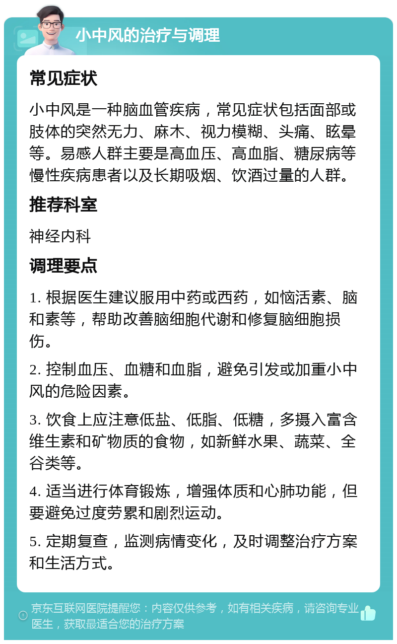 小中风的治疗与调理 常见症状 小中风是一种脑血管疾病，常见症状包括面部或肢体的突然无力、麻木、视力模糊、头痛、眩晕等。易感人群主要是高血压、高血脂、糖尿病等慢性疾病患者以及长期吸烟、饮酒过量的人群。 推荐科室 神经内科 调理要点 1. 根据医生建议服用中药或西药，如恼活素、脑和素等，帮助改善脑细胞代谢和修复脑细胞损伤。 2. 控制血压、血糖和血脂，避免引发或加重小中风的危险因素。 3. 饮食上应注意低盐、低脂、低糖，多摄入富含维生素和矿物质的食物，如新鲜水果、蔬菜、全谷类等。 4. 适当进行体育锻炼，增强体质和心肺功能，但要避免过度劳累和剧烈运动。 5. 定期复查，监测病情变化，及时调整治疗方案和生活方式。