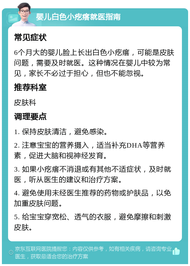 婴儿白色小疙瘩就医指南 常见症状 6个月大的婴儿脸上长出白色小疙瘩，可能是皮肤问题，需要及时就医。这种情况在婴儿中较为常见，家长不必过于担心，但也不能忽视。 推荐科室 皮肤科 调理要点 1. 保持皮肤清洁，避免感染。 2. 注意宝宝的营养摄入，适当补充DHA等营养素，促进大脑和视神经发育。 3. 如果小疙瘩不消退或有其他不适症状，及时就医，听从医生的建议和治疗方案。 4. 避免使用未经医生推荐的药物或护肤品，以免加重皮肤问题。 5. 给宝宝穿宽松、透气的衣服，避免摩擦和刺激皮肤。