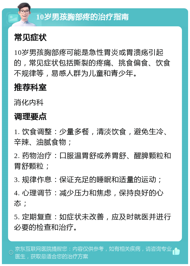 10岁男孩胸部疼的治疗指南 常见症状 10岁男孩胸部疼可能是急性胃炎或胃溃疡引起的，常见症状包括撕裂的疼痛、挑食偏食、饮食不规律等，易感人群为儿童和青少年。 推荐科室 消化内科 调理要点 1. 饮食调整：少量多餐，清淡饮食，避免生冷、辛辣、油腻食物； 2. 药物治疗：口服温胃舒或养胃舒、醒脾颗粒和胃舒颗粒； 3. 规律作息：保证充足的睡眠和适量的运动； 4. 心理调节：减少压力和焦虑，保持良好的心态； 5. 定期复查：如症状未改善，应及时就医并进行必要的检查和治疗。