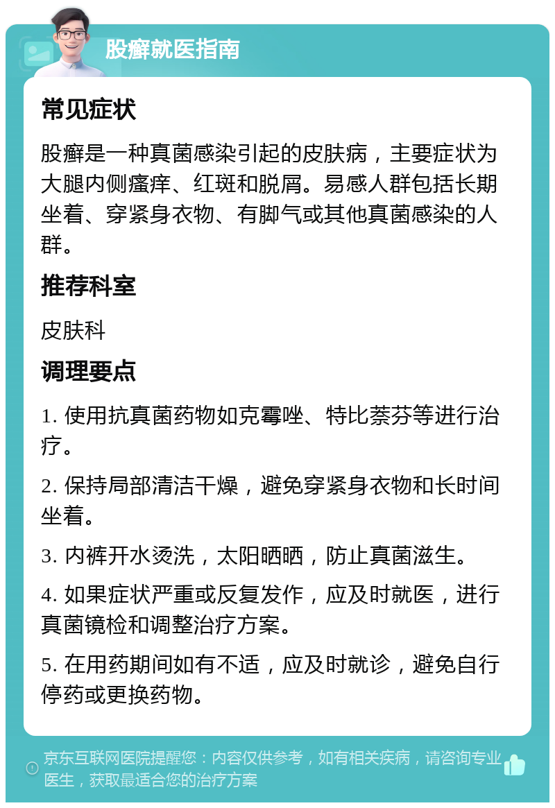 股癣就医指南 常见症状 股癣是一种真菌感染引起的皮肤病，主要症状为大腿内侧瘙痒、红斑和脱屑。易感人群包括长期坐着、穿紧身衣物、有脚气或其他真菌感染的人群。 推荐科室 皮肤科 调理要点 1. 使用抗真菌药物如克霉唑、特比萘芬等进行治疗。 2. 保持局部清洁干燥，避免穿紧身衣物和长时间坐着。 3. 内裤开水烫洗，太阳晒晒，防止真菌滋生。 4. 如果症状严重或反复发作，应及时就医，进行真菌镜检和调整治疗方案。 5. 在用药期间如有不适，应及时就诊，避免自行停药或更换药物。