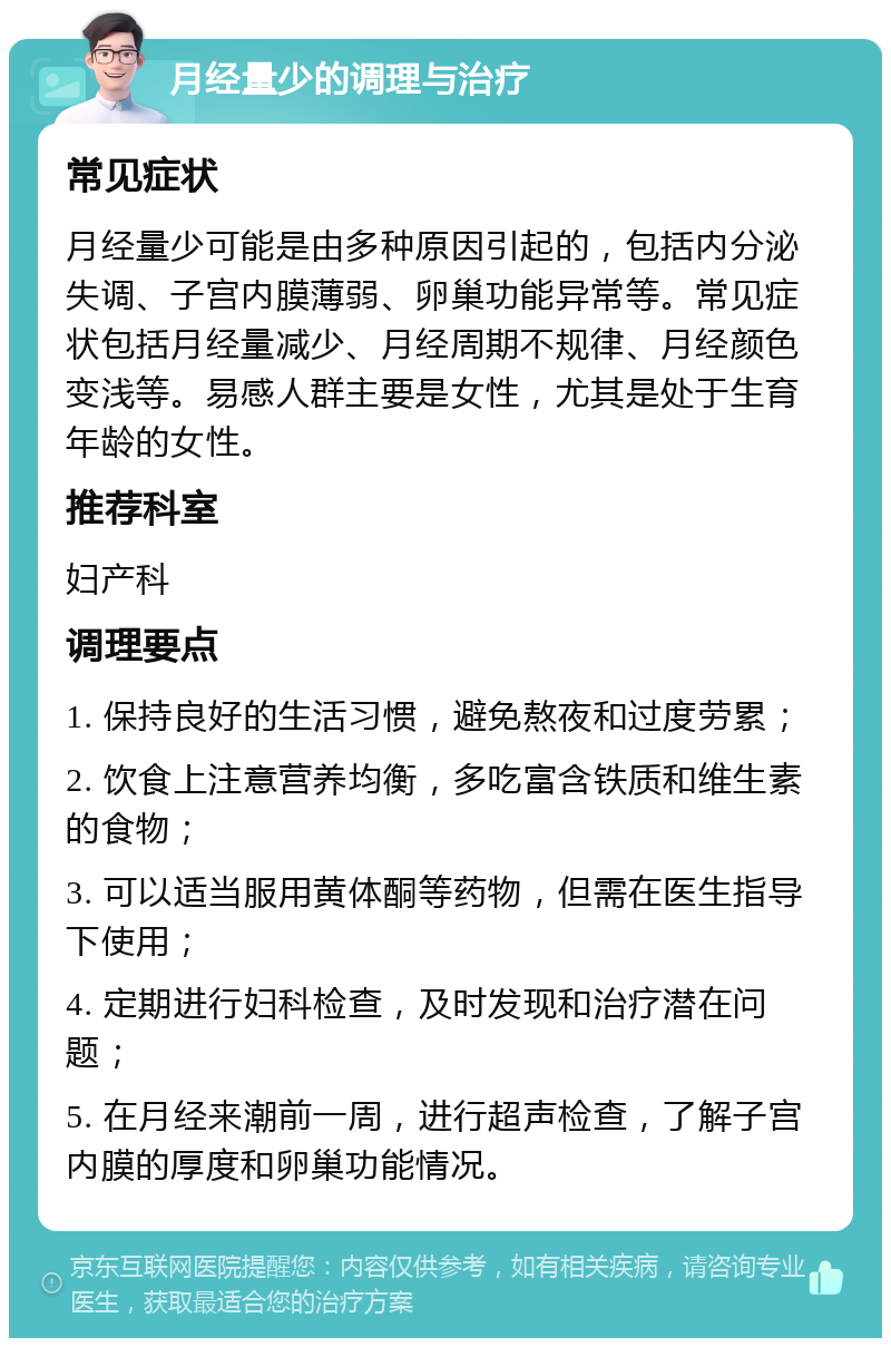 月经量少的调理与治疗 常见症状 月经量少可能是由多种原因引起的，包括内分泌失调、子宫内膜薄弱、卵巢功能异常等。常见症状包括月经量减少、月经周期不规律、月经颜色变浅等。易感人群主要是女性，尤其是处于生育年龄的女性。 推荐科室 妇产科 调理要点 1. 保持良好的生活习惯，避免熬夜和过度劳累； 2. 饮食上注意营养均衡，多吃富含铁质和维生素的食物； 3. 可以适当服用黄体酮等药物，但需在医生指导下使用； 4. 定期进行妇科检查，及时发现和治疗潜在问题； 5. 在月经来潮前一周，进行超声检查，了解子宫内膜的厚度和卵巢功能情况。