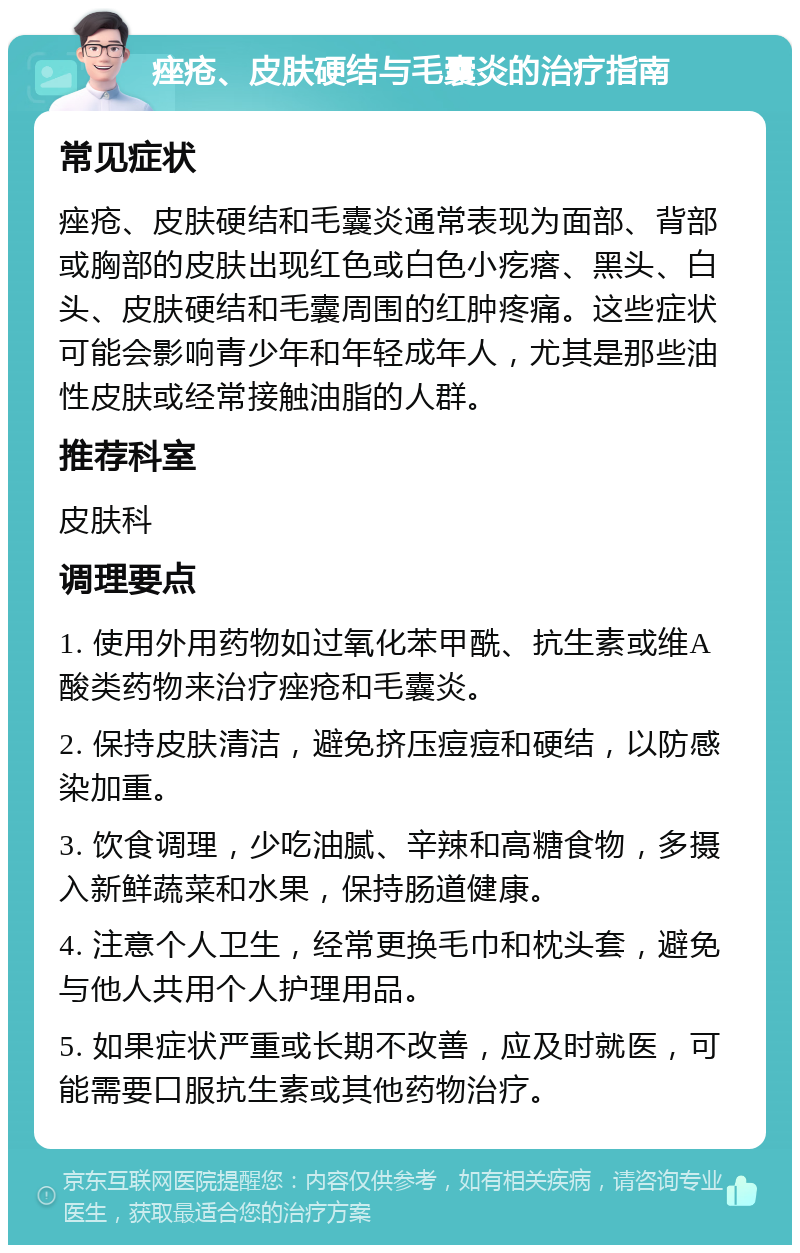 痤疮、皮肤硬结与毛囊炎的治疗指南 常见症状 痤疮、皮肤硬结和毛囊炎通常表现为面部、背部或胸部的皮肤出现红色或白色小疙瘩、黑头、白头、皮肤硬结和毛囊周围的红肿疼痛。这些症状可能会影响青少年和年轻成年人，尤其是那些油性皮肤或经常接触油脂的人群。 推荐科室 皮肤科 调理要点 1. 使用外用药物如过氧化苯甲酰、抗生素或维A酸类药物来治疗痤疮和毛囊炎。 2. 保持皮肤清洁，避免挤压痘痘和硬结，以防感染加重。 3. 饮食调理，少吃油腻、辛辣和高糖食物，多摄入新鲜蔬菜和水果，保持肠道健康。 4. 注意个人卫生，经常更换毛巾和枕头套，避免与他人共用个人护理用品。 5. 如果症状严重或长期不改善，应及时就医，可能需要口服抗生素或其他药物治疗。