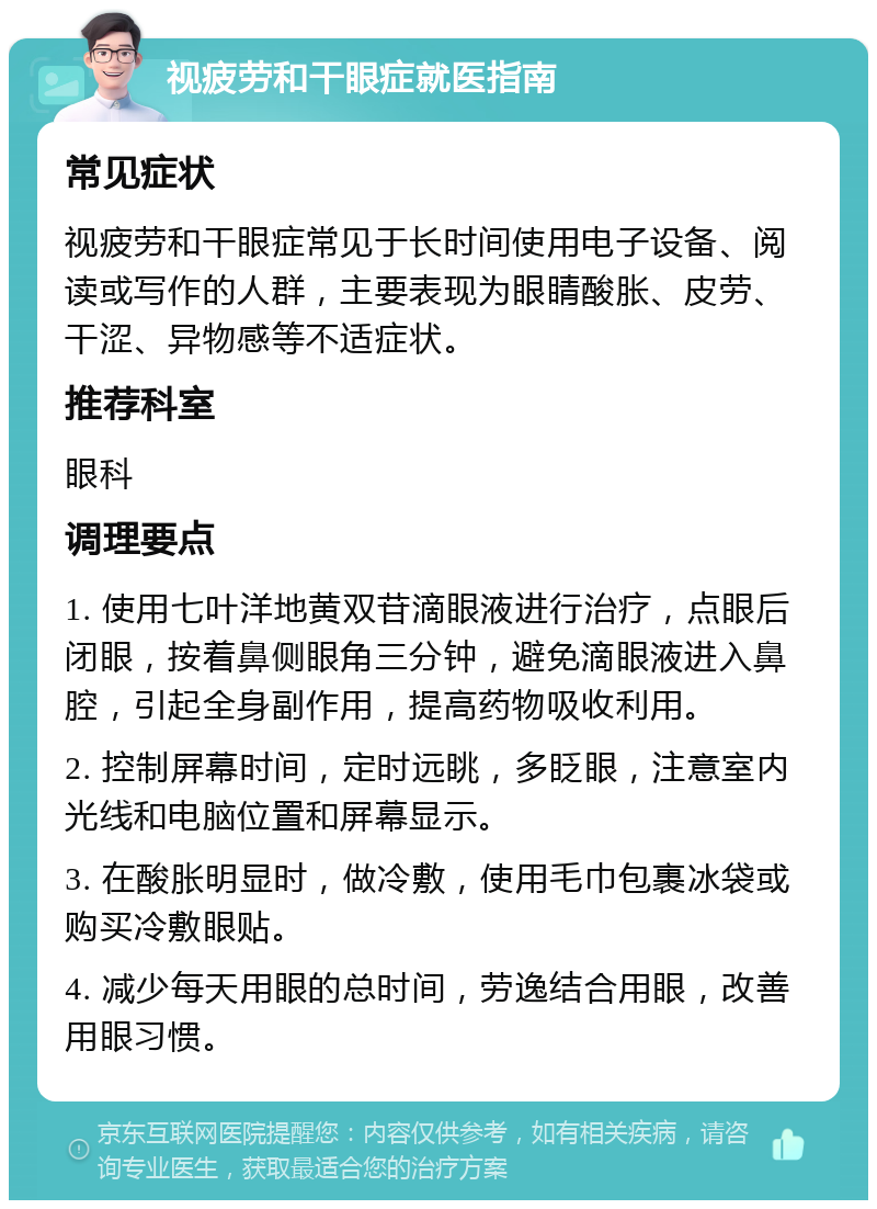 视疲劳和干眼症就医指南 常见症状 视疲劳和干眼症常见于长时间使用电子设备、阅读或写作的人群，主要表现为眼睛酸胀、皮劳、干涩、异物感等不适症状。 推荐科室 眼科 调理要点 1. 使用七叶洋地黄双苷滴眼液进行治疗，点眼后闭眼，按着鼻侧眼角三分钟，避免滴眼液进入鼻腔，引起全身副作用，提高药物吸收利用。 2. 控制屏幕时间，定时远眺，多眨眼，注意室内光线和电脑位置和屏幕显示。 3. 在酸胀明显时，做冷敷，使用毛巾包裹冰袋或购买冷敷眼贴。 4. 减少每天用眼的总时间，劳逸结合用眼，改善用眼习惯。