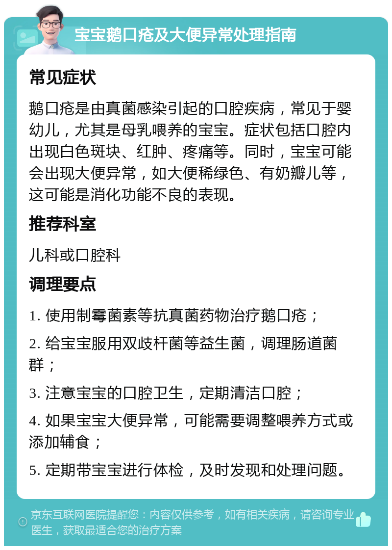 宝宝鹅口疮及大便异常处理指南 常见症状 鹅口疮是由真菌感染引起的口腔疾病，常见于婴幼儿，尤其是母乳喂养的宝宝。症状包括口腔内出现白色斑块、红肿、疼痛等。同时，宝宝可能会出现大便异常，如大便稀绿色、有奶瓣儿等，这可能是消化功能不良的表现。 推荐科室 儿科或口腔科 调理要点 1. 使用制霉菌素等抗真菌药物治疗鹅口疮； 2. 给宝宝服用双歧杆菌等益生菌，调理肠道菌群； 3. 注意宝宝的口腔卫生，定期清洁口腔； 4. 如果宝宝大便异常，可能需要调整喂养方式或添加辅食； 5. 定期带宝宝进行体检，及时发现和处理问题。