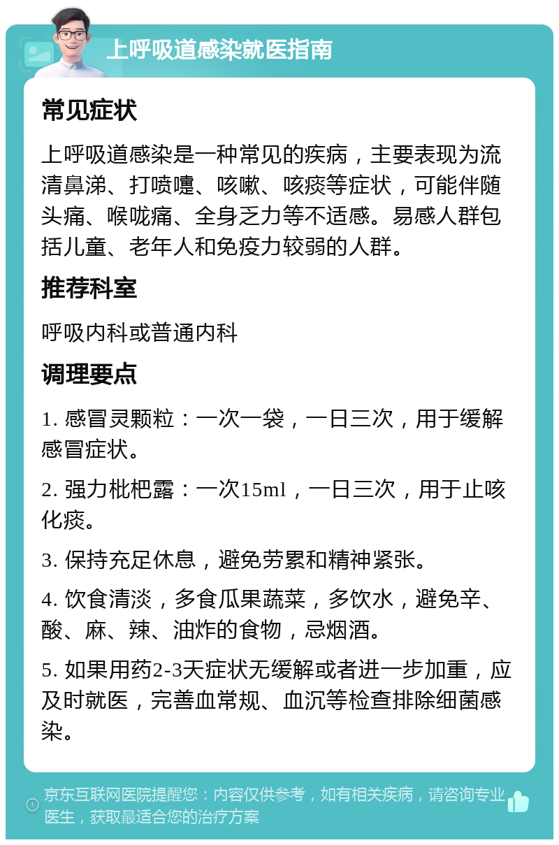 上呼吸道感染就医指南 常见症状 上呼吸道感染是一种常见的疾病，主要表现为流清鼻涕、打喷嚏、咳嗽、咳痰等症状，可能伴随头痛、喉咙痛、全身乏力等不适感。易感人群包括儿童、老年人和免疫力较弱的人群。 推荐科室 呼吸内科或普通内科 调理要点 1. 感冒灵颗粒：一次一袋，一日三次，用于缓解感冒症状。 2. 强力枇杷露：一次15ml，一日三次，用于止咳化痰。 3. 保持充足休息，避免劳累和精神紧张。 4. 饮食清淡，多食瓜果蔬菜，多饮水，避免辛、酸、麻、辣、油炸的食物，忌烟酒。 5. 如果用药2-3天症状无缓解或者进一步加重，应及时就医，完善血常规、血沉等检查排除细菌感染。