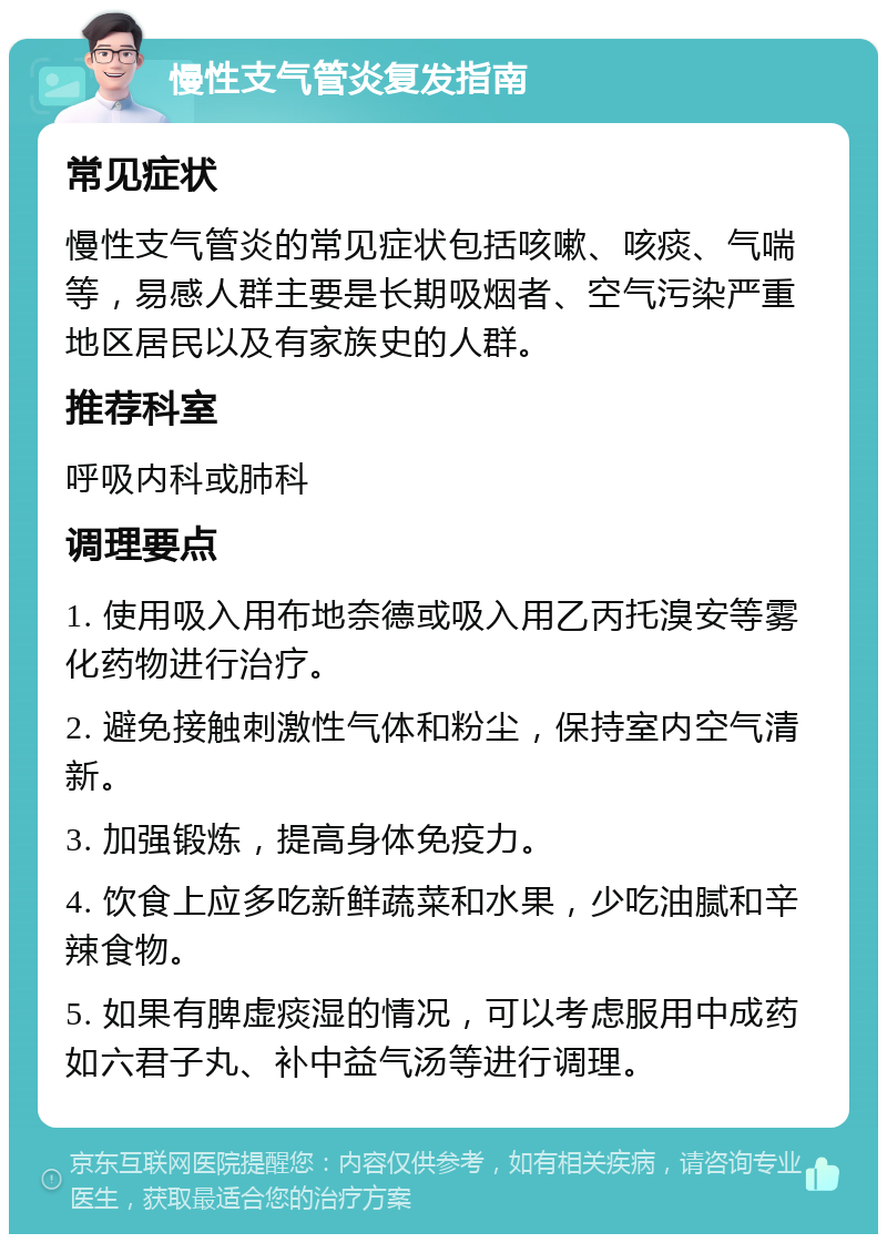 慢性支气管炎复发指南 常见症状 慢性支气管炎的常见症状包括咳嗽、咳痰、气喘等，易感人群主要是长期吸烟者、空气污染严重地区居民以及有家族史的人群。 推荐科室 呼吸内科或肺科 调理要点 1. 使用吸入用布地奈德或吸入用乙丙托溴安等雾化药物进行治疗。 2. 避免接触刺激性气体和粉尘，保持室内空气清新。 3. 加强锻炼，提高身体免疫力。 4. 饮食上应多吃新鲜蔬菜和水果，少吃油腻和辛辣食物。 5. 如果有脾虚痰湿的情况，可以考虑服用中成药如六君子丸、补中益气汤等进行调理。