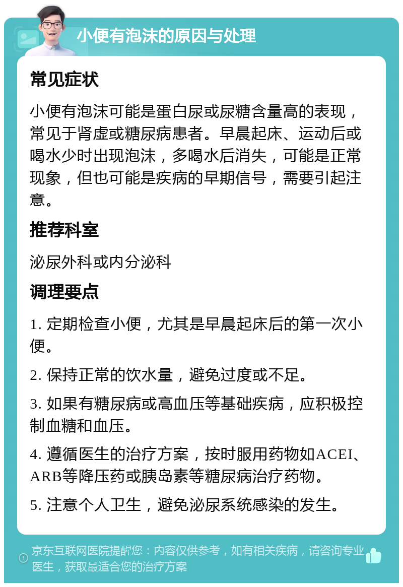 小便有泡沫的原因与处理 常见症状 小便有泡沫可能是蛋白尿或尿糖含量高的表现，常见于肾虚或糖尿病患者。早晨起床、运动后或喝水少时出现泡沫，多喝水后消失，可能是正常现象，但也可能是疾病的早期信号，需要引起注意。 推荐科室 泌尿外科或内分泌科 调理要点 1. 定期检查小便，尤其是早晨起床后的第一次小便。 2. 保持正常的饮水量，避免过度或不足。 3. 如果有糖尿病或高血压等基础疾病，应积极控制血糖和血压。 4. 遵循医生的治疗方案，按时服用药物如ACEI、ARB等降压药或胰岛素等糖尿病治疗药物。 5. 注意个人卫生，避免泌尿系统感染的发生。