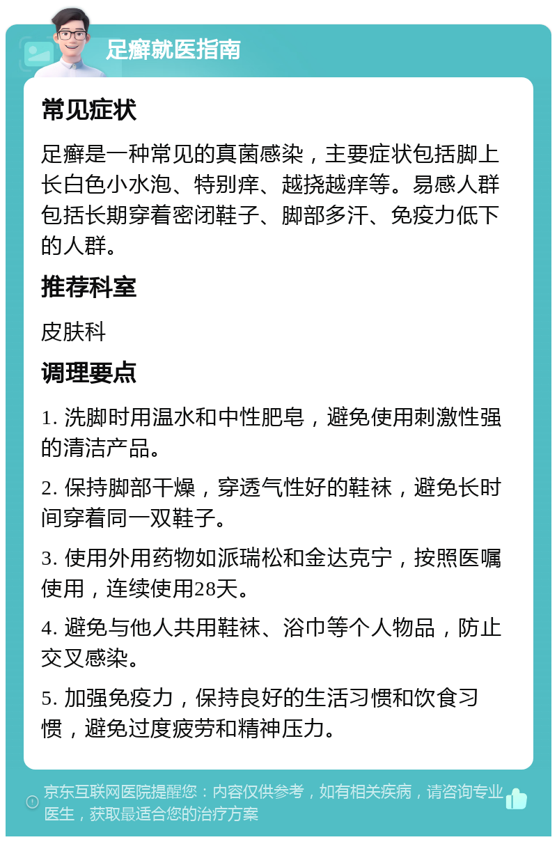 足癣就医指南 常见症状 足癣是一种常见的真菌感染，主要症状包括脚上长白色小水泡、特别痒、越挠越痒等。易感人群包括长期穿着密闭鞋子、脚部多汗、免疫力低下的人群。 推荐科室 皮肤科 调理要点 1. 洗脚时用温水和中性肥皂，避免使用刺激性强的清洁产品。 2. 保持脚部干燥，穿透气性好的鞋袜，避免长时间穿着同一双鞋子。 3. 使用外用药物如派瑞松和金达克宁，按照医嘱使用，连续使用28天。 4. 避免与他人共用鞋袜、浴巾等个人物品，防止交叉感染。 5. 加强免疫力，保持良好的生活习惯和饮食习惯，避免过度疲劳和精神压力。