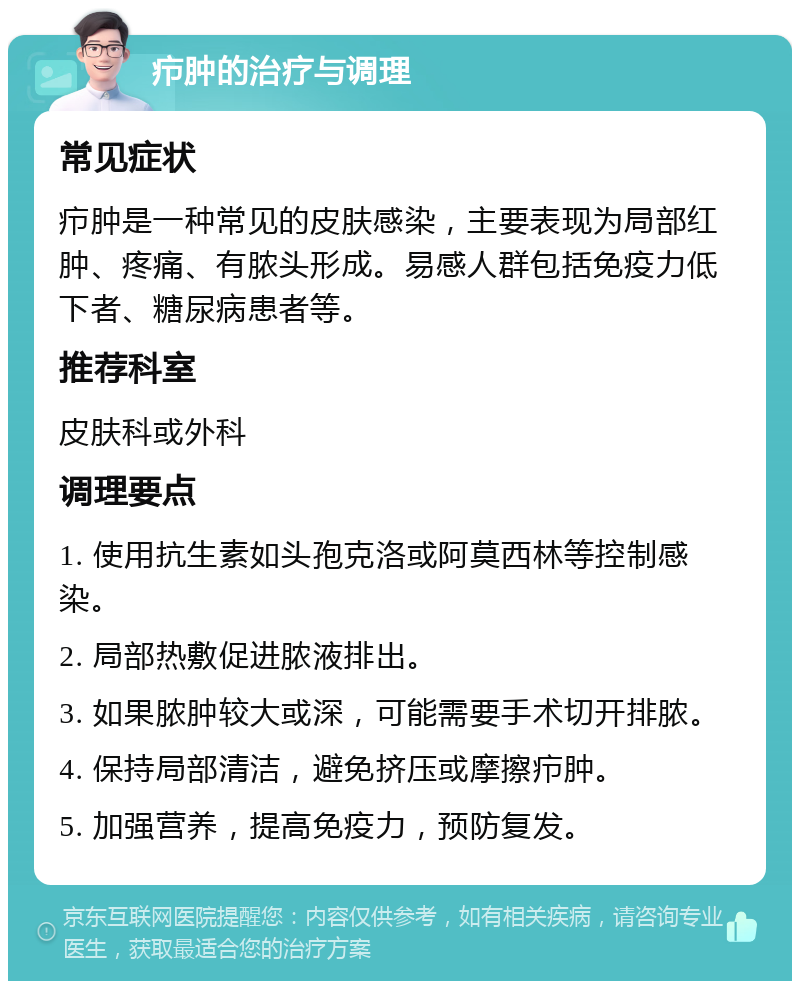 疖肿的治疗与调理 常见症状 疖肿是一种常见的皮肤感染，主要表现为局部红肿、疼痛、有脓头形成。易感人群包括免疫力低下者、糖尿病患者等。 推荐科室 皮肤科或外科 调理要点 1. 使用抗生素如头孢克洛或阿莫西林等控制感染。 2. 局部热敷促进脓液排出。 3. 如果脓肿较大或深，可能需要手术切开排脓。 4. 保持局部清洁，避免挤压或摩擦疖肿。 5. 加强营养，提高免疫力，预防复发。