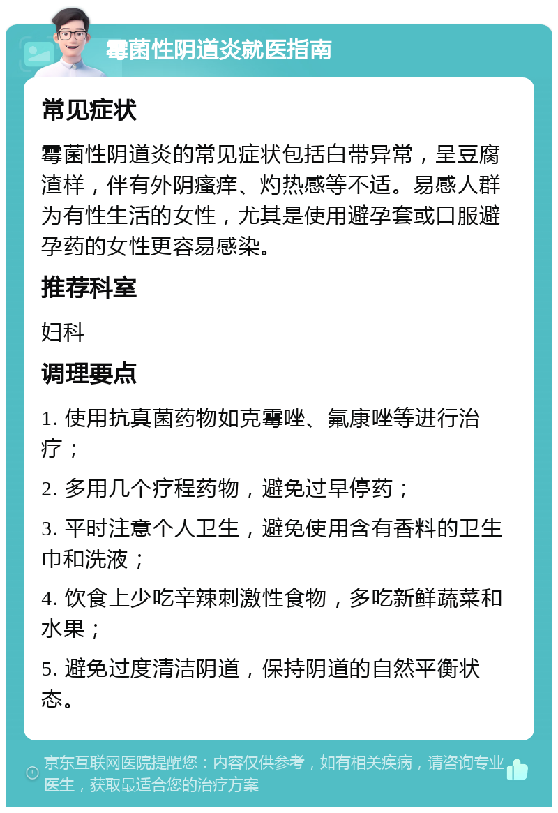 霉菌性阴道炎就医指南 常见症状 霉菌性阴道炎的常见症状包括白带异常，呈豆腐渣样，伴有外阴瘙痒、灼热感等不适。易感人群为有性生活的女性，尤其是使用避孕套或口服避孕药的女性更容易感染。 推荐科室 妇科 调理要点 1. 使用抗真菌药物如克霉唑、氟康唑等进行治疗； 2. 多用几个疗程药物，避免过早停药； 3. 平时注意个人卫生，避免使用含有香料的卫生巾和洗液； 4. 饮食上少吃辛辣刺激性食物，多吃新鲜蔬菜和水果； 5. 避免过度清洁阴道，保持阴道的自然平衡状态。