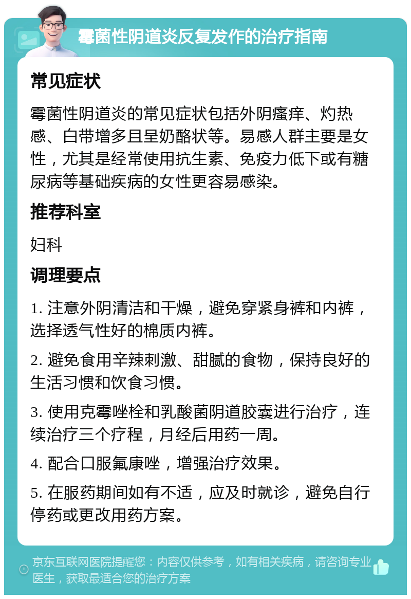 霉菌性阴道炎反复发作的治疗指南 常见症状 霉菌性阴道炎的常见症状包括外阴瘙痒、灼热感、白带增多且呈奶酪状等。易感人群主要是女性，尤其是经常使用抗生素、免疫力低下或有糖尿病等基础疾病的女性更容易感染。 推荐科室 妇科 调理要点 1. 注意外阴清洁和干燥，避免穿紧身裤和内裤，选择透气性好的棉质内裤。 2. 避免食用辛辣刺激、甜腻的食物，保持良好的生活习惯和饮食习惯。 3. 使用克霉唑栓和乳酸菌阴道胶囊进行治疗，连续治疗三个疗程，月经后用药一周。 4. 配合口服氟康唑，增强治疗效果。 5. 在服药期间如有不适，应及时就诊，避免自行停药或更改用药方案。