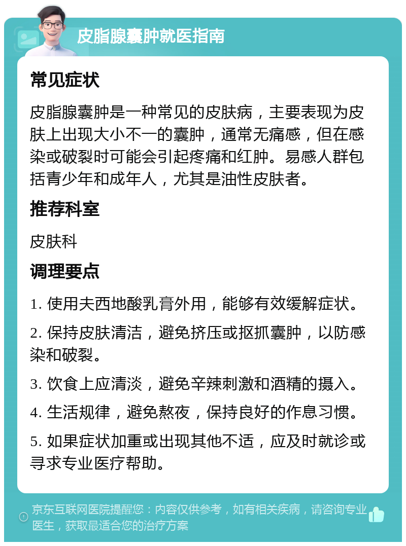 皮脂腺囊肿就医指南 常见症状 皮脂腺囊肿是一种常见的皮肤病，主要表现为皮肤上出现大小不一的囊肿，通常无痛感，但在感染或破裂时可能会引起疼痛和红肿。易感人群包括青少年和成年人，尤其是油性皮肤者。 推荐科室 皮肤科 调理要点 1. 使用夫西地酸乳膏外用，能够有效缓解症状。 2. 保持皮肤清洁，避免挤压或抠抓囊肿，以防感染和破裂。 3. 饮食上应清淡，避免辛辣刺激和酒精的摄入。 4. 生活规律，避免熬夜，保持良好的作息习惯。 5. 如果症状加重或出现其他不适，应及时就诊或寻求专业医疗帮助。