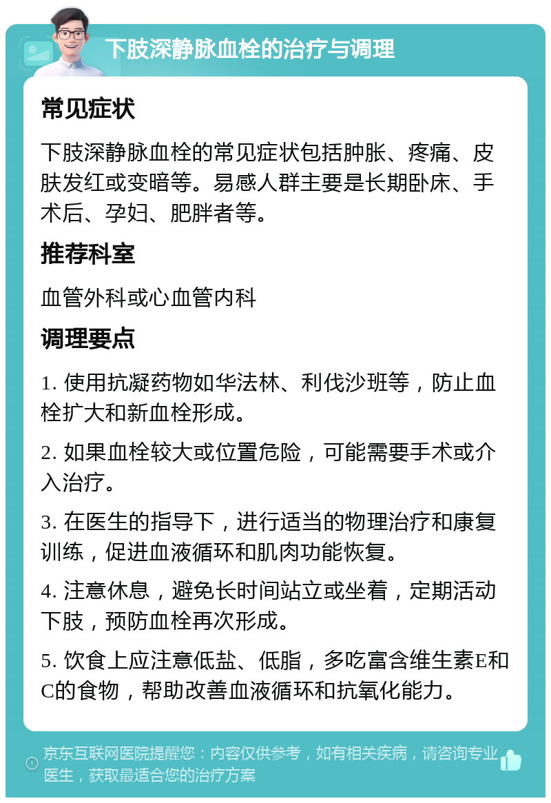 下肢深静脉血栓的治疗与调理 常见症状 下肢深静脉血栓的常见症状包括肿胀、疼痛、皮肤发红或变暗等。易感人群主要是长期卧床、手术后、孕妇、肥胖者等。 推荐科室 血管外科或心血管内科 调理要点 1. 使用抗凝药物如华法林、利伐沙班等，防止血栓扩大和新血栓形成。 2. 如果血栓较大或位置危险，可能需要手术或介入治疗。 3. 在医生的指导下，进行适当的物理治疗和康复训练，促进血液循环和肌肉功能恢复。 4. 注意休息，避免长时间站立或坐着，定期活动下肢，预防血栓再次形成。 5. 饮食上应注意低盐、低脂，多吃富含维生素E和C的食物，帮助改善血液循环和抗氧化能力。