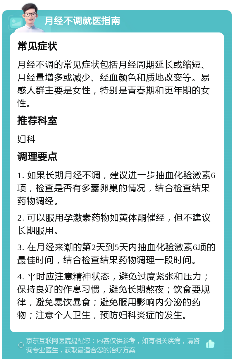 月经不调就医指南 常见症状 月经不调的常见症状包括月经周期延长或缩短、月经量增多或减少、经血颜色和质地改变等。易感人群主要是女性，特别是青春期和更年期的女性。 推荐科室 妇科 调理要点 1. 如果长期月经不调，建议进一步抽血化验激素6项，检查是否有多囊卵巢的情况，结合检查结果药物调经。 2. 可以服用孕激素药物如黄体酮催经，但不建议长期服用。 3. 在月经来潮的第2天到5天内抽血化验激素6项的最佳时间，结合检查结果药物调理一段时间。 4. 平时应注意精神状态，避免过度紧张和压力；保持良好的作息习惯，避免长期熬夜；饮食要规律，避免暴饮暴食；避免服用影响内分泌的药物；注意个人卫生，预防妇科炎症的发生。