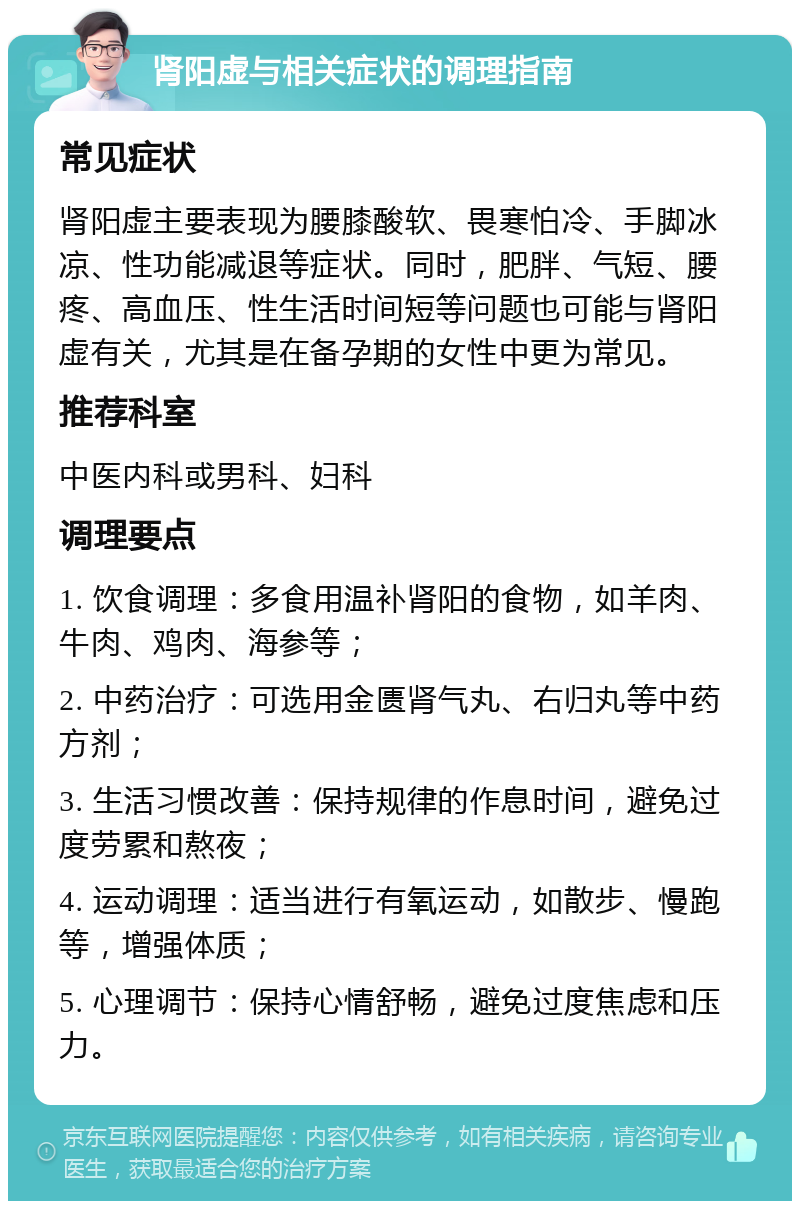 肾阳虚与相关症状的调理指南 常见症状 肾阳虚主要表现为腰膝酸软、畏寒怕冷、手脚冰凉、性功能减退等症状。同时，肥胖、气短、腰疼、高血压、性生活时间短等问题也可能与肾阳虚有关，尤其是在备孕期的女性中更为常见。 推荐科室 中医内科或男科、妇科 调理要点 1. 饮食调理：多食用温补肾阳的食物，如羊肉、牛肉、鸡肉、海参等； 2. 中药治疗：可选用金匮肾气丸、右归丸等中药方剂； 3. 生活习惯改善：保持规律的作息时间，避免过度劳累和熬夜； 4. 运动调理：适当进行有氧运动，如散步、慢跑等，增强体质； 5. 心理调节：保持心情舒畅，避免过度焦虑和压力。