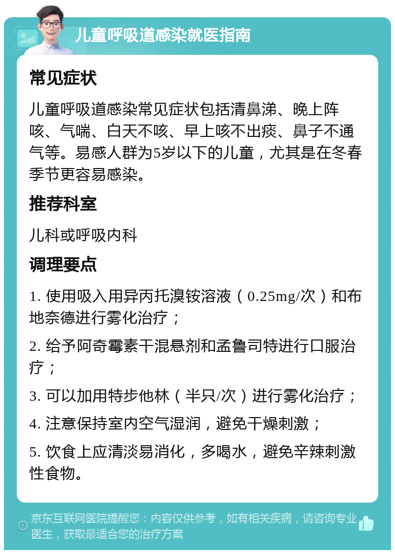 儿童呼吸道感染就医指南 常见症状 儿童呼吸道感染常见症状包括清鼻涕、晚上阵咳、气喘、白天不咳、早上咳不出痰、鼻子不通气等。易感人群为5岁以下的儿童，尤其是在冬春季节更容易感染。 推荐科室 儿科或呼吸内科 调理要点 1. 使用吸入用异丙托溴铵溶液（0.25mg/次）和布地奈德进行雾化治疗； 2. 给予阿奇霉素干混悬剂和孟鲁司特进行口服治疗； 3. 可以加用特步他林（半只/次）进行雾化治疗； 4. 注意保持室内空气湿润，避免干燥刺激； 5. 饮食上应清淡易消化，多喝水，避免辛辣刺激性食物。