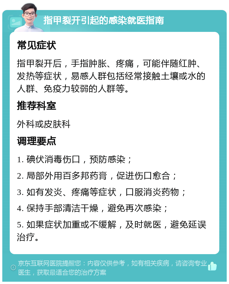 指甲裂开引起的感染就医指南 常见症状 指甲裂开后，手指肿胀、疼痛，可能伴随红肿、发热等症状，易感人群包括经常接触土壤或水的人群、免疫力较弱的人群等。 推荐科室 外科或皮肤科 调理要点 1. 碘伏消毒伤口，预防感染； 2. 局部外用百多邦药膏，促进伤口愈合； 3. 如有发炎、疼痛等症状，口服消炎药物； 4. 保持手部清洁干燥，避免再次感染； 5. 如果症状加重或不缓解，及时就医，避免延误治疗。