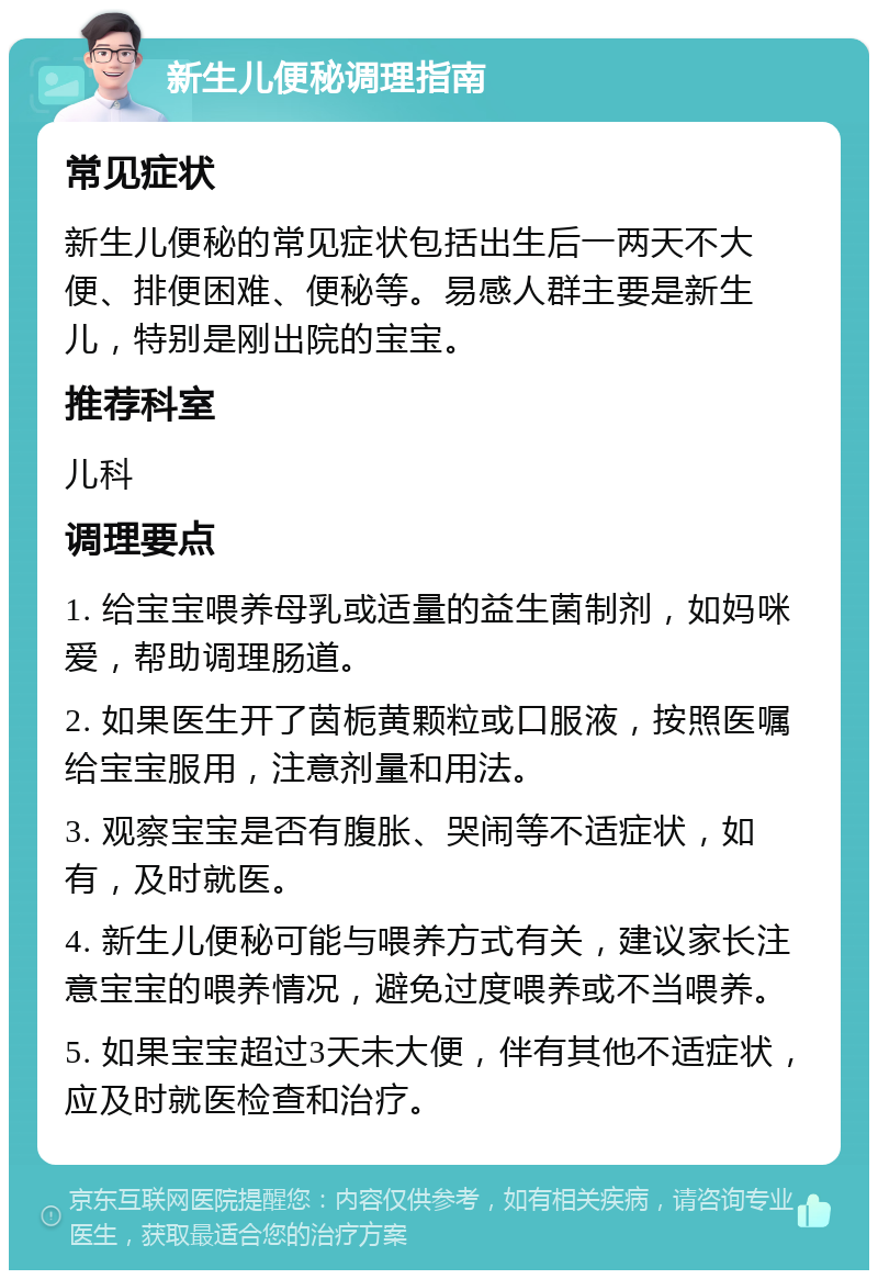 新生儿便秘调理指南 常见症状 新生儿便秘的常见症状包括出生后一两天不大便、排便困难、便秘等。易感人群主要是新生儿，特别是刚出院的宝宝。 推荐科室 儿科 调理要点 1. 给宝宝喂养母乳或适量的益生菌制剂，如妈咪爱，帮助调理肠道。 2. 如果医生开了茵栀黄颗粒或口服液，按照医嘱给宝宝服用，注意剂量和用法。 3. 观察宝宝是否有腹胀、哭闹等不适症状，如有，及时就医。 4. 新生儿便秘可能与喂养方式有关，建议家长注意宝宝的喂养情况，避免过度喂养或不当喂养。 5. 如果宝宝超过3天未大便，伴有其他不适症状，应及时就医检查和治疗。