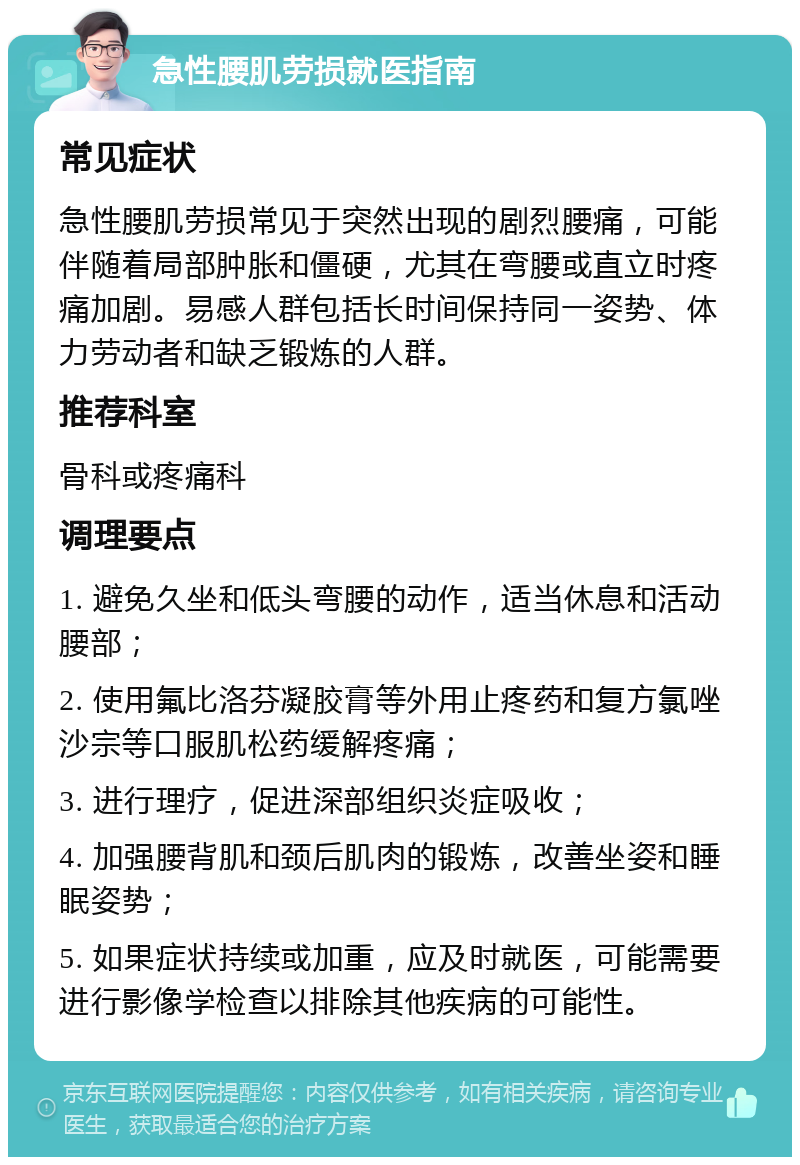 急性腰肌劳损就医指南 常见症状 急性腰肌劳损常见于突然出现的剧烈腰痛，可能伴随着局部肿胀和僵硬，尤其在弯腰或直立时疼痛加剧。易感人群包括长时间保持同一姿势、体力劳动者和缺乏锻炼的人群。 推荐科室 骨科或疼痛科 调理要点 1. 避免久坐和低头弯腰的动作，适当休息和活动腰部； 2. 使用氟比洛芬凝胶膏等外用止疼药和复方氯唑沙宗等口服肌松药缓解疼痛； 3. 进行理疗，促进深部组织炎症吸收； 4. 加强腰背肌和颈后肌肉的锻炼，改善坐姿和睡眠姿势； 5. 如果症状持续或加重，应及时就医，可能需要进行影像学检查以排除其他疾病的可能性。