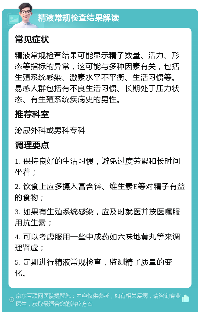 精液常规检查结果解读 常见症状 精液常规检查结果可能显示精子数量、活力、形态等指标的异常，这可能与多种因素有关，包括生殖系统感染、激素水平不平衡、生活习惯等。易感人群包括有不良生活习惯、长期处于压力状态、有生殖系统疾病史的男性。 推荐科室 泌尿外科或男科专科 调理要点 1. 保持良好的生活习惯，避免过度劳累和长时间坐着； 2. 饮食上应多摄入富含锌、维生素E等对精子有益的食物； 3. 如果有生殖系统感染，应及时就医并按医嘱服用抗生素； 4. 可以考虑服用一些中成药如六味地黄丸等来调理肾虚； 5. 定期进行精液常规检查，监测精子质量的变化。