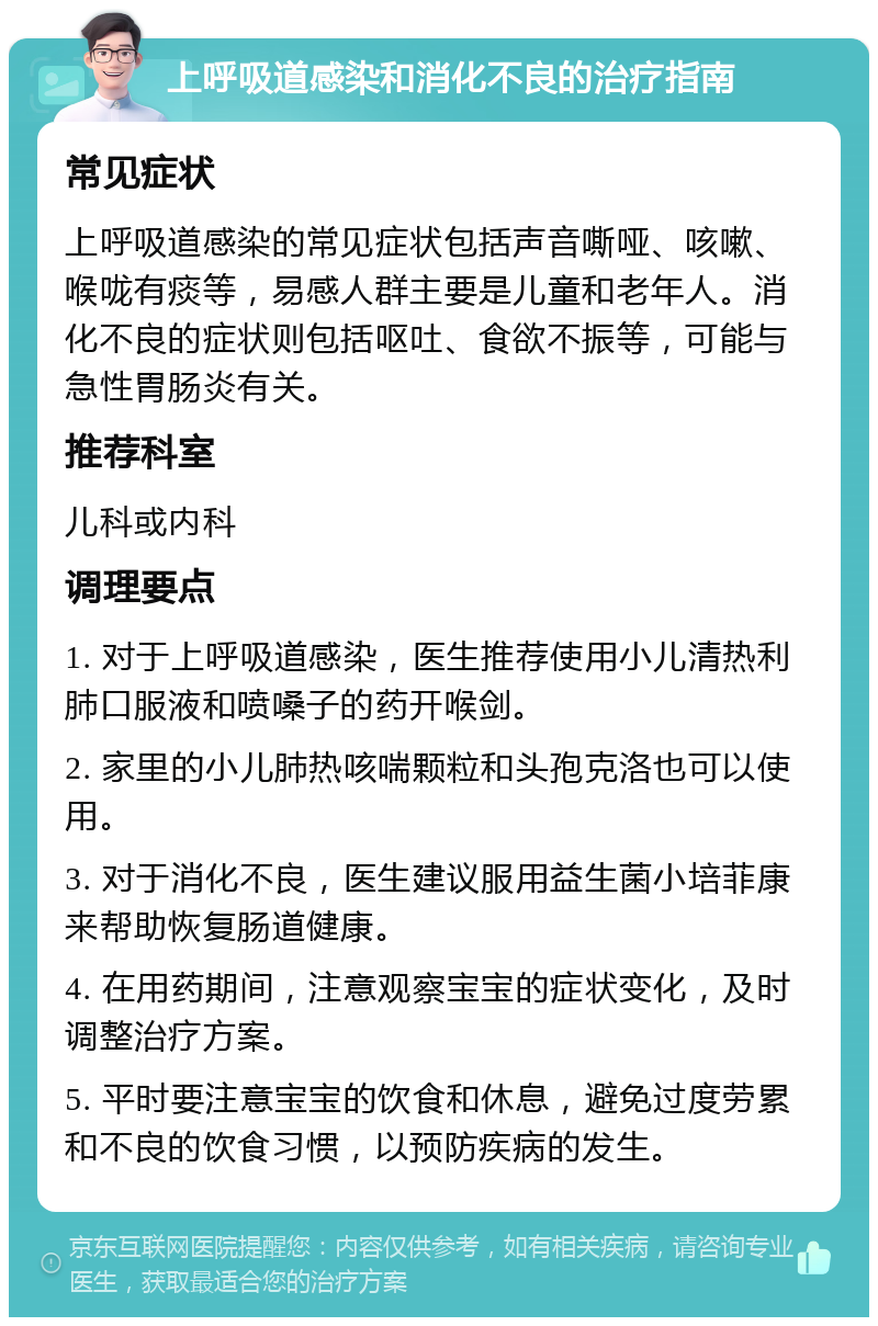 上呼吸道感染和消化不良的治疗指南 常见症状 上呼吸道感染的常见症状包括声音嘶哑、咳嗽、喉咙有痰等，易感人群主要是儿童和老年人。消化不良的症状则包括呕吐、食欲不振等，可能与急性胃肠炎有关。 推荐科室 儿科或内科 调理要点 1. 对于上呼吸道感染，医生推荐使用小儿清热利肺口服液和喷嗓子的药开喉剑。 2. 家里的小儿肺热咳喘颗粒和头孢克洛也可以使用。 3. 对于消化不良，医生建议服用益生菌小培菲康来帮助恢复肠道健康。 4. 在用药期间，注意观察宝宝的症状变化，及时调整治疗方案。 5. 平时要注意宝宝的饮食和休息，避免过度劳累和不良的饮食习惯，以预防疾病的发生。