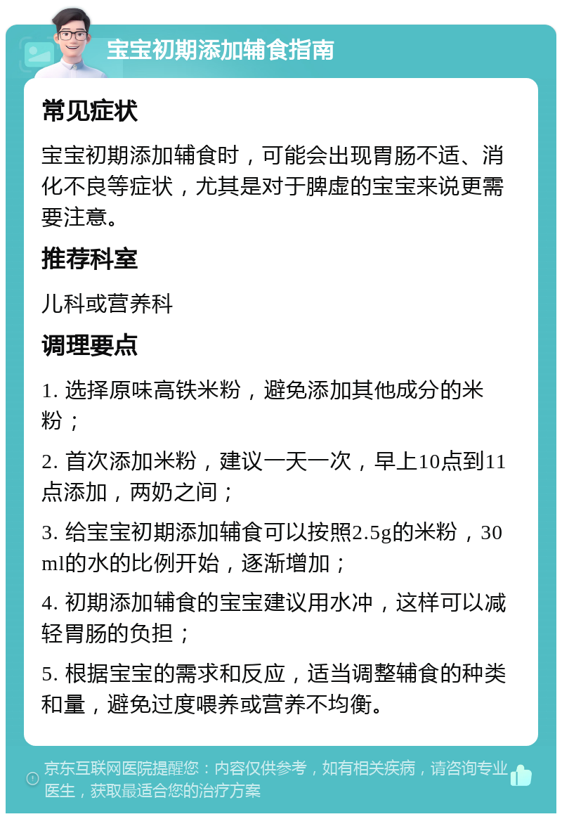 宝宝初期添加辅食指南 常见症状 宝宝初期添加辅食时，可能会出现胃肠不适、消化不良等症状，尤其是对于脾虚的宝宝来说更需要注意。 推荐科室 儿科或营养科 调理要点 1. 选择原味高铁米粉，避免添加其他成分的米粉； 2. 首次添加米粉，建议一天一次，早上10点到11点添加，两奶之间； 3. 给宝宝初期添加辅食可以按照2.5g的米粉，30ml的水的比例开始，逐渐增加； 4. 初期添加辅食的宝宝建议用水冲，这样可以减轻胃肠的负担； 5. 根据宝宝的需求和反应，适当调整辅食的种类和量，避免过度喂养或营养不均衡。