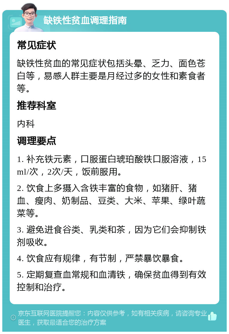 缺铁性贫血调理指南 常见症状 缺铁性贫血的常见症状包括头晕、乏力、面色苍白等，易感人群主要是月经过多的女性和素食者等。 推荐科室 内科 调理要点 1. 补充铁元素，口服蛋白琥珀酸铁口服溶液，15ml/次，2次/天，饭前服用。 2. 饮食上多摄入含铁丰富的食物，如猪肝、猪血、瘦肉、奶制品、豆类、大米、苹果、绿叶蔬菜等。 3. 避免进食谷类、乳类和茶，因为它们会抑制铁剂吸收。 4. 饮食应有规律，有节制，严禁暴饮暴食。 5. 定期复查血常规和血清铁，确保贫血得到有效控制和治疗。