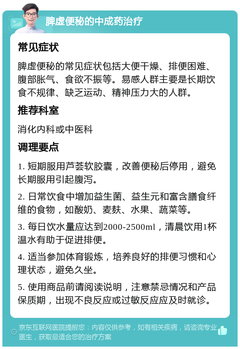 脾虚便秘的中成药治疗 常见症状 脾虚便秘的常见症状包括大便干燥、排便困难、腹部胀气、食欲不振等。易感人群主要是长期饮食不规律、缺乏运动、精神压力大的人群。 推荐科室 消化内科或中医科 调理要点 1. 短期服用芦荟软胶囊，改善便秘后停用，避免长期服用引起腹泻。 2. 日常饮食中增加益生菌、益生元和富含膳食纤维的食物，如酸奶、麦麸、水果、蔬菜等。 3. 每日饮水量应达到2000-2500ml，清晨饮用1杯温水有助于促进排便。 4. 适当参加体育锻炼，培养良好的排便习惯和心理状态，避免久坐。 5. 使用商品前请阅读说明，注意禁忌情况和产品保质期，出现不良反应或过敏反应应及时就诊。