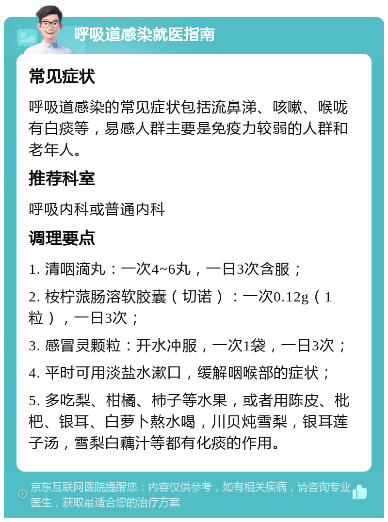 呼吸道感染就医指南 常见症状 呼吸道感染的常见症状包括流鼻涕、咳嗽、喉咙有白痰等，易感人群主要是免疫力较弱的人群和老年人。 推荐科室 呼吸内科或普通内科 调理要点 1. 清咽滴丸：一次4~6丸，一日3次含服； 2. 桉柠蒎肠溶软胶囊（切诺）：一次0.12g（1粒），一日3次； 3. 感冒灵颗粒：开水冲服，一次1袋，一日3次； 4. 平时可用淡盐水漱口，缓解咽喉部的症状； 5. 多吃梨、柑橘、柿子等水果，或者用陈皮、枇杷、银耳、白萝卜熬水喝，川贝炖雪梨，银耳莲子汤，雪梨白藕汁等都有化痰的作用。