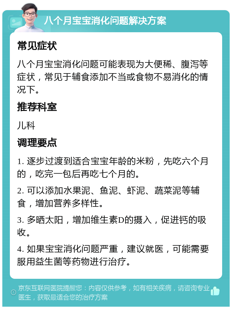 八个月宝宝消化问题解决方案 常见症状 八个月宝宝消化问题可能表现为大便稀、腹泻等症状，常见于辅食添加不当或食物不易消化的情况下。 推荐科室 儿科 调理要点 1. 逐步过渡到适合宝宝年龄的米粉，先吃六个月的，吃完一包后再吃七个月的。 2. 可以添加水果泥、鱼泥、虾泥、蔬菜泥等辅食，增加营养多样性。 3. 多晒太阳，增加维生素D的摄入，促进钙的吸收。 4. 如果宝宝消化问题严重，建议就医，可能需要服用益生菌等药物进行治疗。